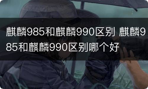 麒麟985和麒麟990区别 麒麟985和麒麟990区别哪个好