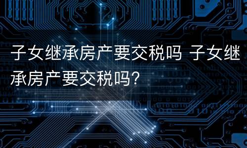 子女继承房产要交税吗 子女继承房产要交税吗?