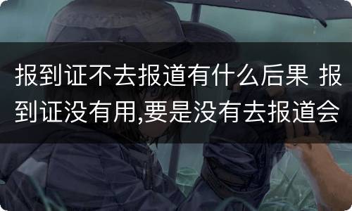 报到证不去报道有什么后果 报到证没有用,要是没有去报道会怎么样