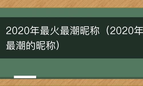 2020年最火最潮昵称（2020年最潮的昵称）