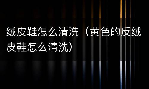 绒皮鞋怎么清洗（黄色的反绒皮鞋怎么清洗）