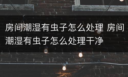 房间潮湿有虫子怎么处理 房间潮湿有虫子怎么处理干净