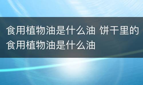 食用植物油是什么油 饼干里的食用植物油是什么油
