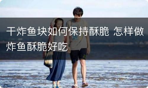 干炸鱼块如何保持酥脆 怎样做炸鱼酥脆好吃