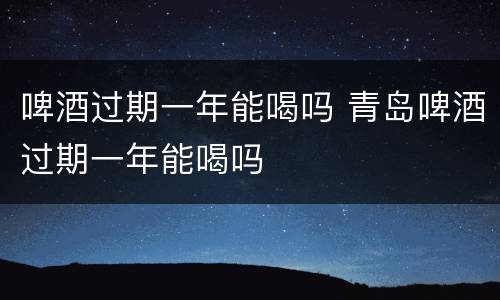 啤酒过期一年能喝吗 青岛啤酒过期一年能喝吗