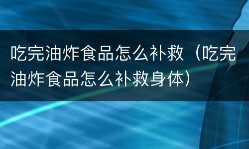 吃完油炸食品怎么补救（吃完油炸食品怎么补救身体）