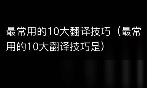 最常用的10大翻译技巧（最常用的10大翻译技巧是）