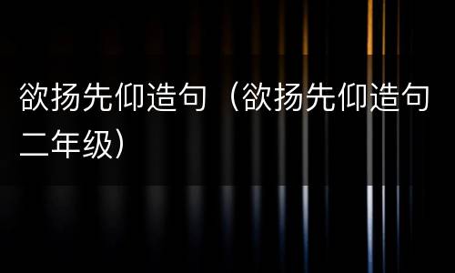 欲扬先仰造句（欲扬先仰造句二年级）