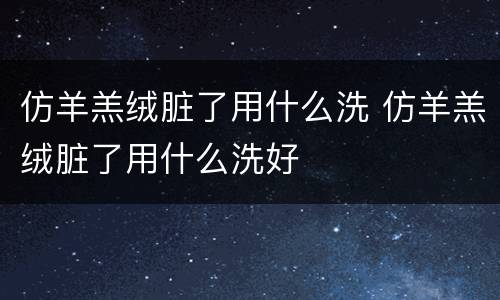 仿羊羔绒脏了用什么洗 仿羊羔绒脏了用什么洗好