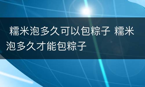  糯米泡多久可以包粽子 糯米泡多久才能包粽子