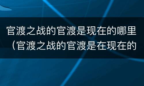 官渡之战的官渡是现在的哪里（官渡之战的官渡是在现在的哪里）