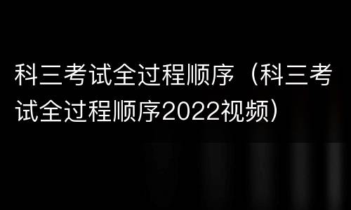 科三考试全过程顺序（科三考试全过程顺序2022视频）