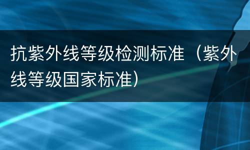 抗紫外线等级检测标准（紫外线等级国家标准）