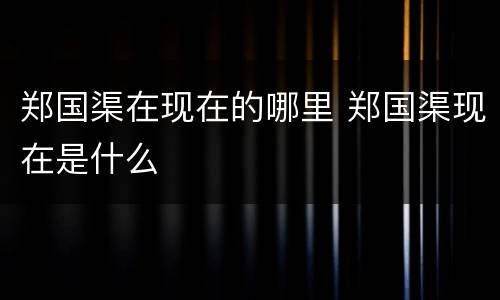 郑国渠在现在的哪里 郑国渠现在是什么