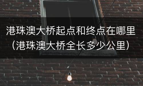 港珠澳大桥起点和终点在哪里（港珠澳大桥全长多少公里）