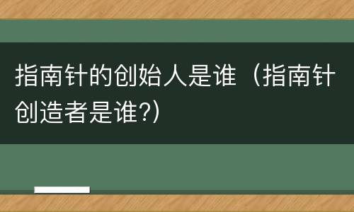 指南针的创始人是谁（指南针创造者是谁?）