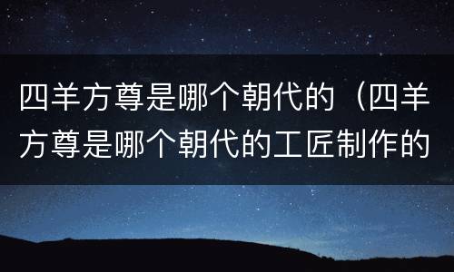 四羊方尊是哪个朝代的（四羊方尊是哪个朝代的工匠制作的）