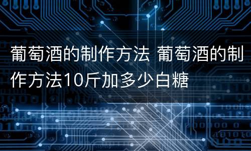 葡萄酒的制作方法 葡萄酒的制作方法10斤加多少白糖