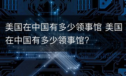 美国在中国有多少领事馆 美国在中国有多少领事馆?