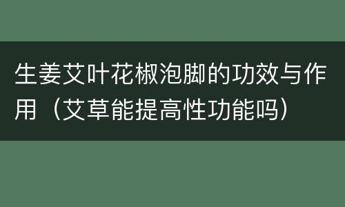 生姜艾叶花椒泡脚的功效与作用（艾草能提高性功能吗）