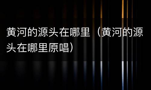 黄河的源头在哪里（黄河的源头在哪里原唱）