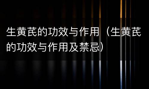 生黄芪的功效与作用（生黄芪的功效与作用及禁忌）
