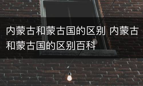 内蒙古和蒙古国的区别 内蒙古和蒙古国的区别百科