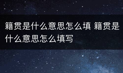 籍贯是什么意思怎么填 籍贯是什么意思怎么填写