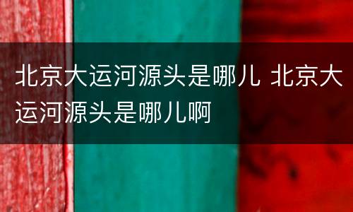 北京大运河源头是哪儿 北京大运河源头是哪儿啊