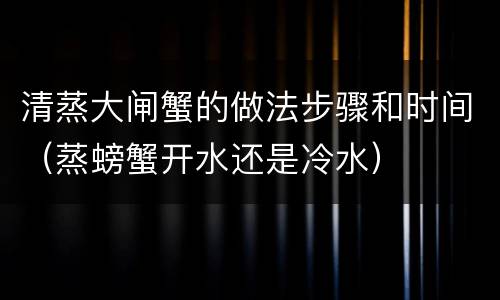 清蒸大闸蟹的做法步骤和时间（蒸螃蟹开水还是冷水）