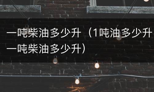 一吨柴油多少升（1吨油多少升一吨柴油多少升）