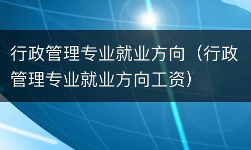 行政管理专业就业方向（行政管理专业就业方向工资）