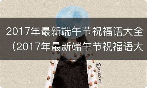 2017年最新端午节祝福语大全（2017年最新端午节祝福语大全集）