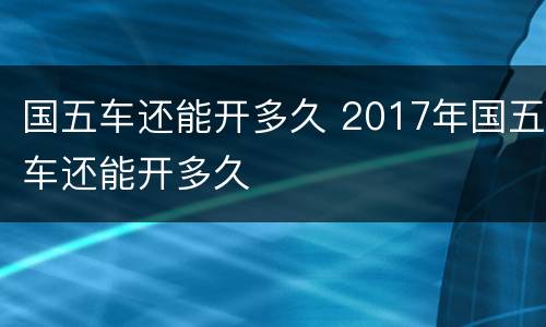 国五车还能开多久 2017年国五车还能开多久