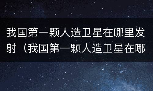 我国第一颗人造卫星在哪里发射（我国第一颗人造卫星在哪个地方发射）