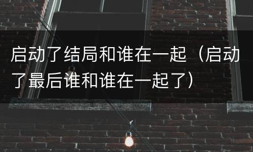 启动了结局和谁在一起（启动了最后谁和谁在一起了）