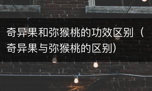 奇异果和弥猴桃的功效区别（奇异果与弥猴桃的区别）