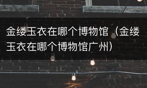 金缕玉衣在哪个博物馆（金缕玉衣在哪个博物馆广州）