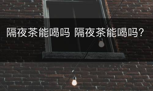 隔夜茶能喝吗 隔夜茶能喝吗?