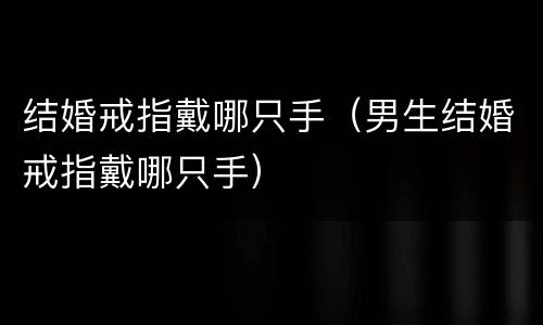 结婚戒指戴哪只手（男生结婚戒指戴哪只手）