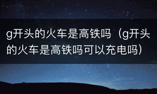 g开头的火车是高铁吗（g开头的火车是高铁吗可以充电吗）