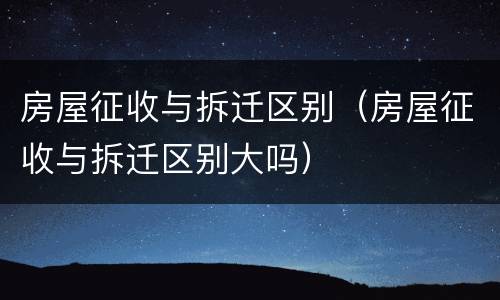 房屋征收与拆迁区别（房屋征收与拆迁区别大吗）