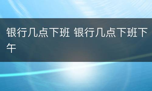银行几点下班 银行几点下班下午
