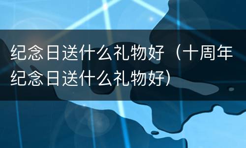 纪念日送什么礼物好（十周年纪念日送什么礼物好）