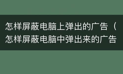 怎样屏蔽电脑上弹出的广告（怎样屏蔽电脑中弹出来的广告）