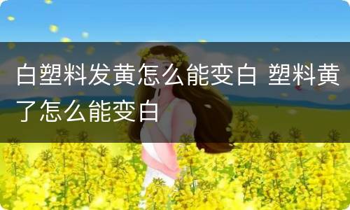 白塑料发黄怎么能变白 塑料黄了怎么能变白