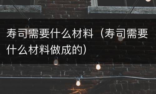 寿司需要什么材料（寿司需要什么材料做成的）