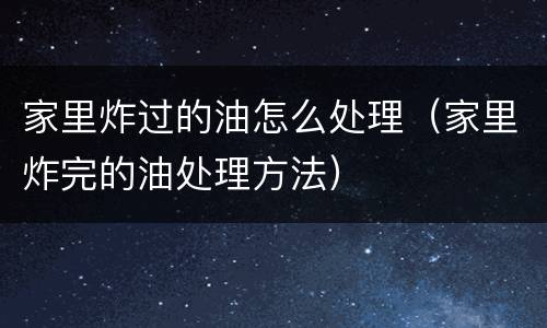 家里炸过的油怎么处理（家里炸完的油处理方法）
