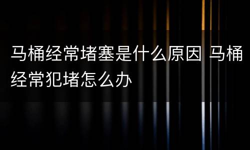 马桶经常堵塞是什么原因 马桶经常犯堵怎么办