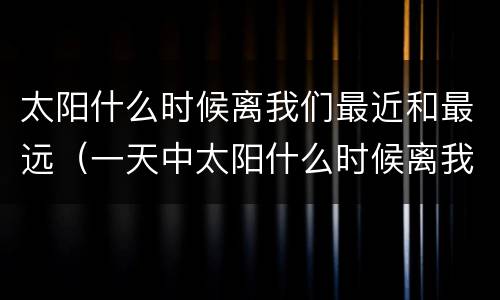 太阳什么时候离我们最近和最远（一天中太阳什么时候离我们最近和最远）